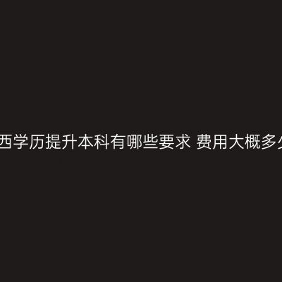 广西学历提升本科有哪些要求 费用大概多少